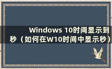 Windows 10时间显示到秒（如何在W10时间中显示秒）